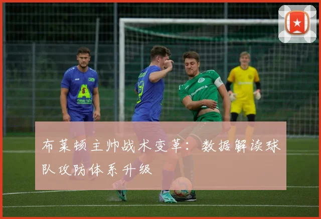 布莱顿主帅战术变革：数据解读球队攻防体系升级