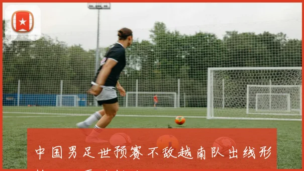 中国男足世预赛不敌越南队出线形势面临严峻挑战