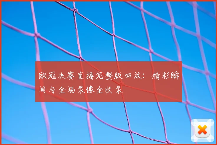 欧冠决赛直播完整版回放：精彩瞬间与全场录像全收录