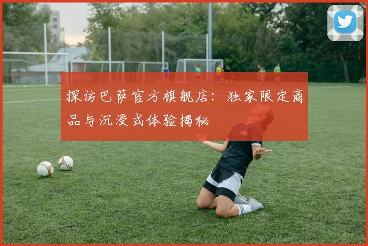 探访巴萨官方旗舰店:独家限定商品与沉浸式体验揭秘