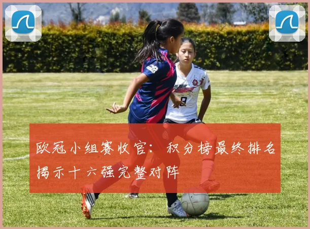 欧冠小组赛收官：积分榜最终排名揭示十六强完整对阵