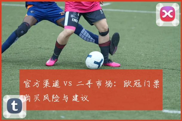 官方渠道 vs 二手市场：欧冠门票购买风险与建议