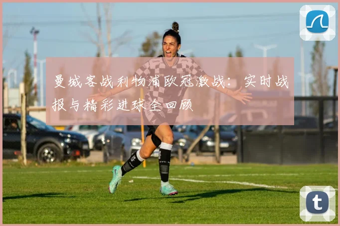 曼城客战利物浦欧冠激战：实时战报与精彩进球全回顾