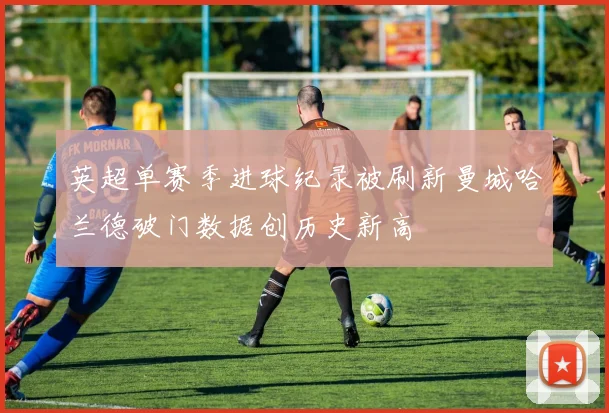 英超单赛季进球纪录被刷新曼城哈兰德破门数据创历史新高