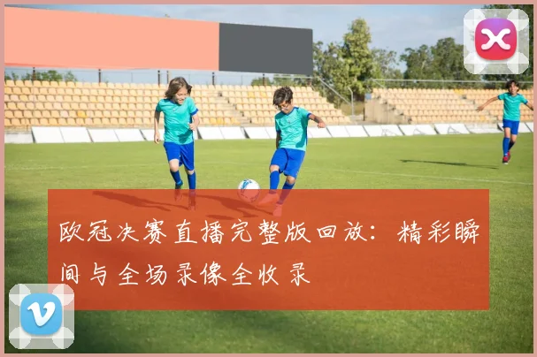 欧冠决赛直播完整版回放：精彩瞬间与全场录像全收录